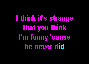 I think it's strange
that you think

I'm funny 'cause
he never did