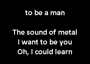 to be a man

The sound of metal
I want to be you
Oh, I could learn