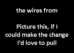 the wires from

Picture this, if I
could make the change
I'd love to pull