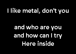 I like metal, don't you

and who are you
and how can I try
Here inside