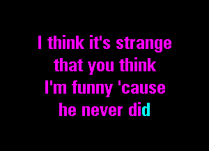 I think it's strange
that you think

I'm funny 'cause
he never did