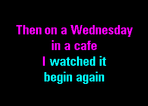 Then on a Wednesday
in a cafe

I watched it
begin again