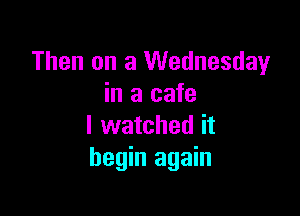 Then on a Wednesday
in a cafe

I watched it
begin again