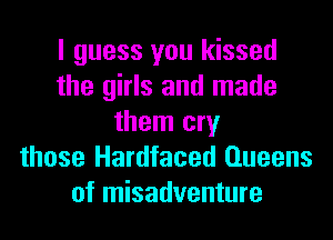 I guess you kissed
the girls and made
them cry
those Hardfaced Queens
of misadventure