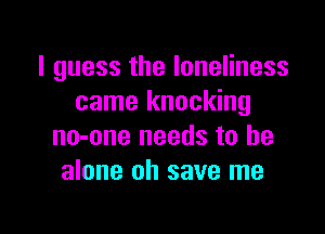 I guess the loneliness
came knocking

no-one needs to he
alone oh save me