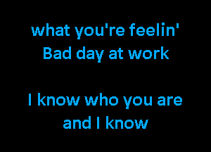what you're feelin'
Bad day at work

I know who you are
and I know