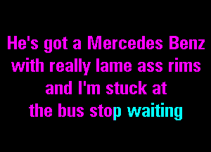 He's got a Mercedes Benz
with really lame ass rims
and I'm stuck at
the bus stop waiting