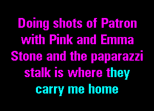 Doing shots of Patron
with Pink and Emma
Stone and the paparazzi
stalk is where they
carry me home