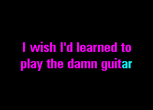 I wish I'd learned to

play the damn guitar