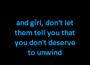 and girl, don't let

them tell you that
you don't deserve
to unwind