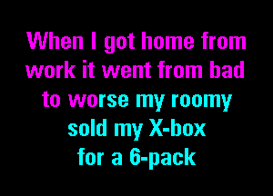 When I got home from
work it went from bad

to worse my roomyr
sold my X-box
for a 6-pack