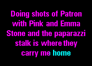 Doing shots of Patron
with Pink and Emma
Stone and the paparazzi
stalk is where they
carry me home