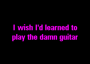 I wish I'd learned to

play the damn guitar