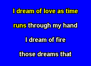 I dream of love as time

runs through my hand

I dream of fire

those dreams that