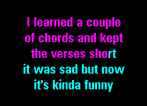 I learned a couple
of chords and kept
the verses short
it was sad but now

it's kinda funny I