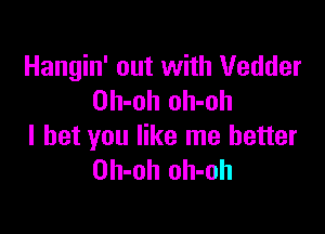 Hangin' out with Vedder
Oh-oh oh-oh

I bet you like me better
Oh-oh oh-oh