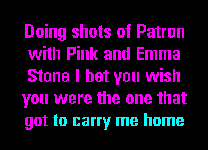 Doing shots of Patron
with Pink and Emma
Stone I bet you wish
you were the one that
got to carry me home