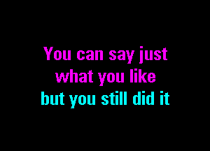 You can say just

what you like
but you still did it