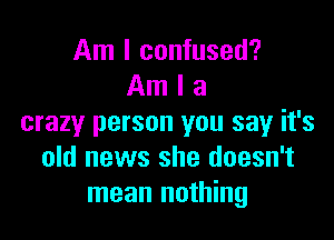 Am I confused?
Am I a

crazy person you say it's
old news she doesn't
mean nothing