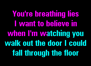 You're breathing lies
I want to believe in
when I'm watching you
walk out the door I could
fall through the floor