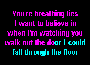 You're breathing lies
I want to believe in
when I'm watching you
walk out the door I could
fall through the floor