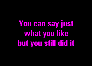 You can say just

what you like
but you still did it