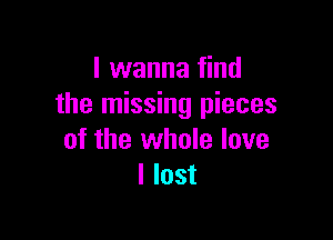 I wanna find
the missing pieces

of the whole love
I lost