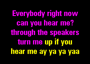 Everybody right now
can you hear me?
through the speakers
turn me up if you
hear me av ya ya yaa