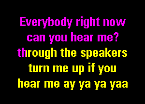 Everybody right now
can you hear me?
through the speakers
turn me up if you
hear me av ya ya yaa