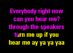 Everybody right now
can you hear me?
through the speakers
turn me up if you
hear me av ya ya yaa