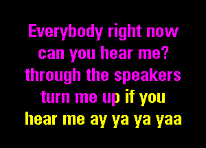 Everybody right now
can you hear me?
through the speakers
turn me up if you
hear me av ya ya yaa