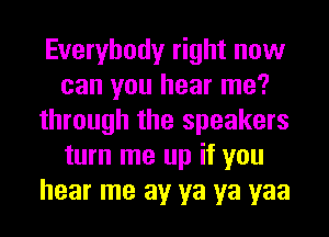 Everybody right now
can you hear me?
through the speakers
turn me up if you
hear me av ya ya yaa