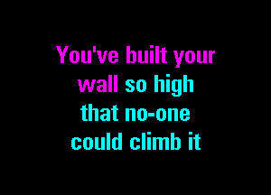 You've built your
wall so high

that no-one
could climb it