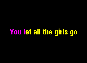 You let all the girls go