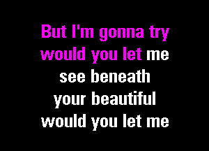 But I'm gonna try
would you let me

see beneath
your beautiful
would you let me