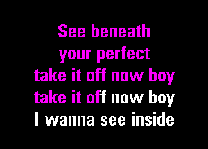 See beneath
your perfect

take it off now buy
take it off now boy
I wanna see inside
