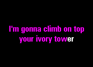 I'm gonna climb on tap

your ivory tower