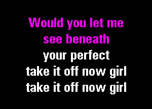 Would you let me
see beneath

your perfect
take it off now girl
take it off now girl