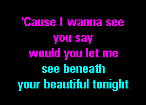 'Cause I wanna see
you say

would you let me
see beneath
your beautiful tonight