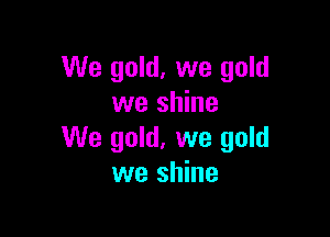 We gold, we gold
we shine

We gold, we gold
we shine