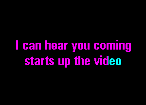 I can hear you coming

starts up the video