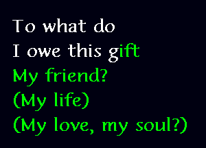 To what do
I owe this gift

My friend?
(My life)
(My love, my soul?)