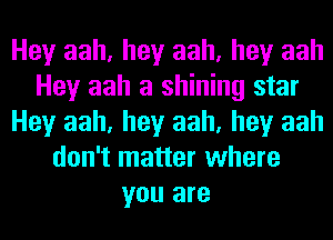 Hey aah, hey aah, hey aah
Hey aah a shining star
Hey aah, hey aah, hey aah
don't matter where
you are