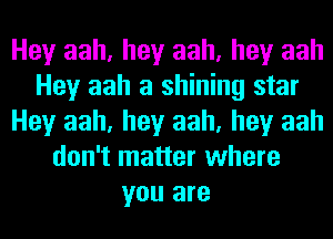 Hey aah, hey aah, hey aah
Hey aah a shining star
Hey aah, hey aah, hey aah
don't matter where
you are