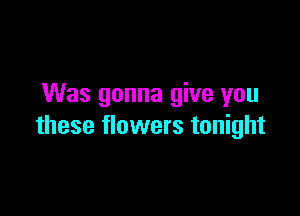 Was gonna give you

these flowers tonight
