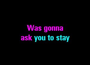 Was gonna

ask you to stay