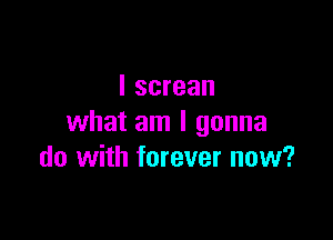 I screan

what am I gonna
do with forever now?