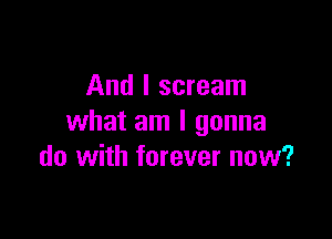 And I scream
what am I gonna

do with forever now?