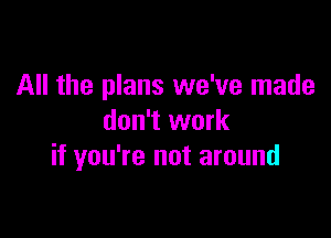 All the plans we've made

don't work
if you're not around