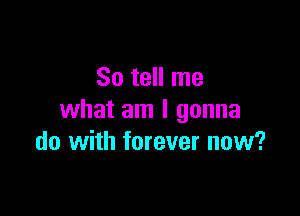 So tell me
what am I gonna

do with forever now?